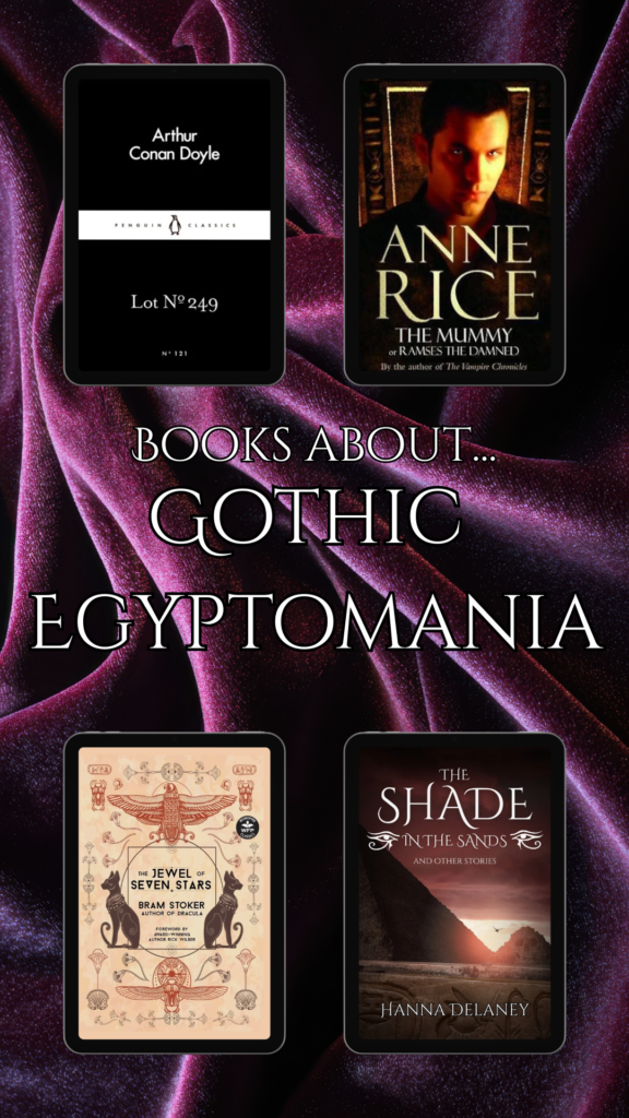 This image shows four books that are all about Gothic Egyptomania: Lot 249 by Arthur Conan Doyle, The Mummy by Anne Rice. The Jewel Of Seven Stars by Bram Stoker and The Shade In The Sands And Other Stories by Hanna Delaney. Gothic Egyptomania is Gothic horror that focuses on the Victorian and Edwardian obsession with ancient Egyptian Civilization and mysticism. 