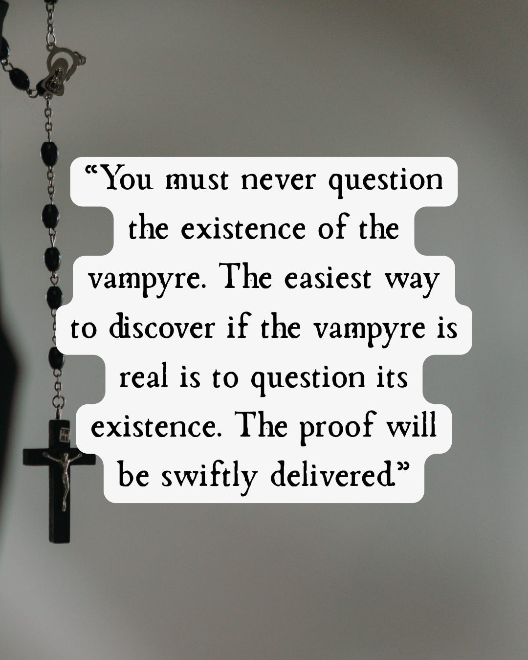 You must never question the existence of the vampyre. The easiest way to discover if the vampyre is real is to question its existence. The proof will be swiftly delivered. Quote from Salome, a religious horror novel by Hanna Delaney You must never question the existence of the vampyre. The easiest way to discover if the vampyre is real is to question its existence. The proof will be swiftly delivered. Quote from Salome, a religious horror novel by Hanna Delaney